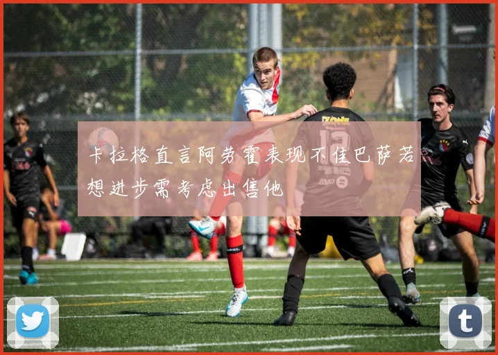 卡拉格直言阿劳霍表现不佳巴萨若想进步需考虑出售他