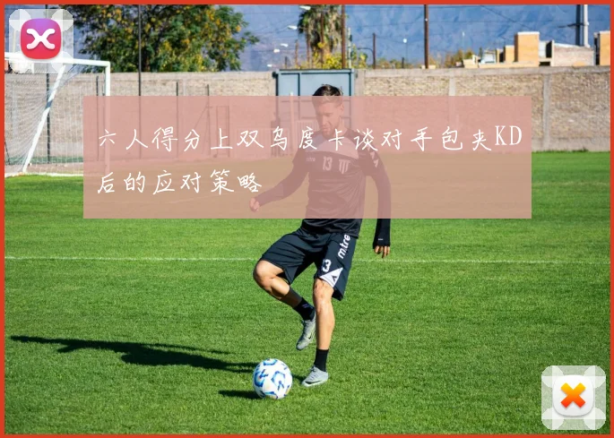 六人得分上双乌度卡谈对手包夹KD后的应对策略