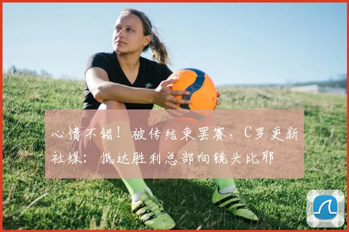 心情不错！被传结束罢赛，C罗更新社媒：抵达胜利总部向镜头比耶