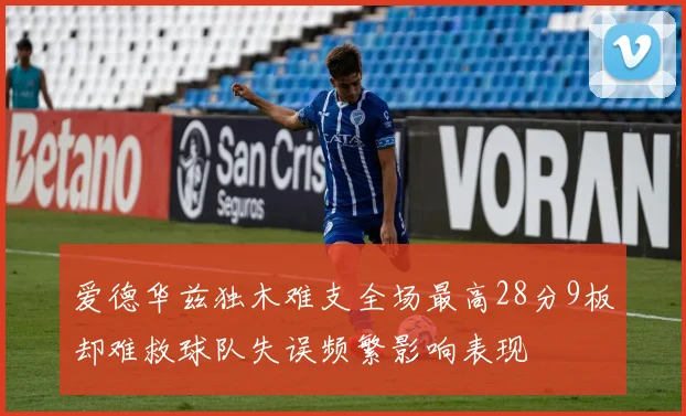 爱德华兹独木难支全场最高28分9板却难救球队失误频繁影响表现