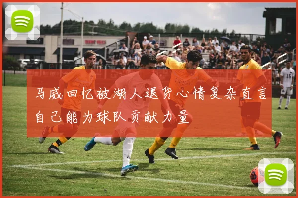 马威回忆被湖人退货心情复杂直言自己能为球队贡献力量