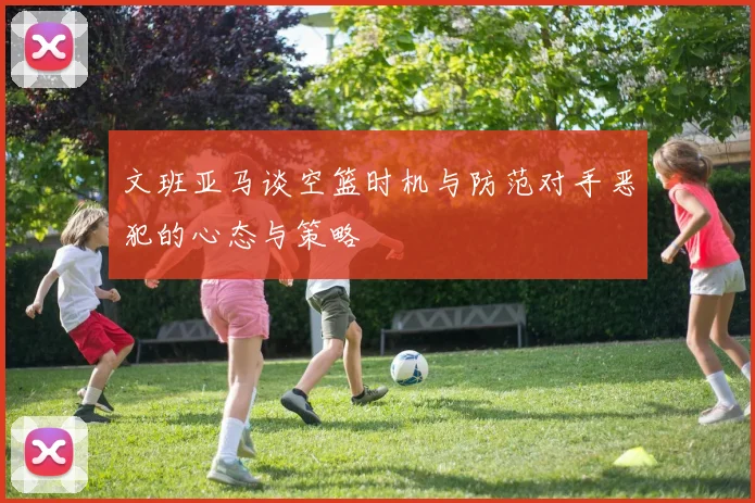 文班亚马谈空篮时机与防范对手恶犯的心态与策略