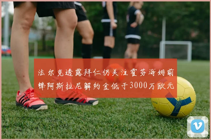 法尔克透露拜仁仍关注霍芬海姆前锋阿斯拉尼解约金低于3000万欧元