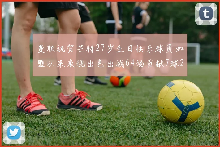 曼联祝贺芒特27岁生日快乐球员加盟以来表现出色出战64场贡献7球2助