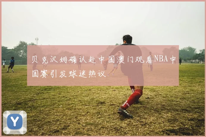 贝克汉姆确认赴中国澳门观看NBA中国赛引发球迷热议