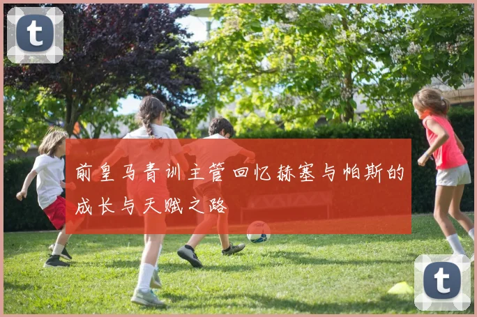 前皇马青训主管回忆赫塞与帕斯的成长与天赋之路