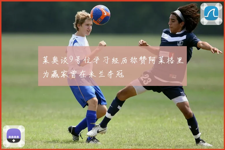 莱奥谈9号位学习经历称赞阿莱格里为赢家曾在米兰夺冠