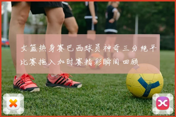女篮热身赛巴西球员神奇三分绝平比赛拖入加时赛精彩瞬间回顾