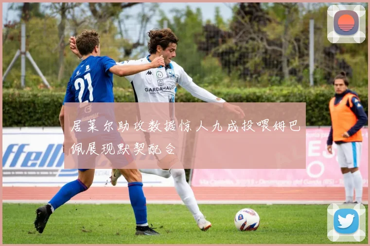 居莱尔助攻数据惊人九成投喂姆巴佩展现默契配合