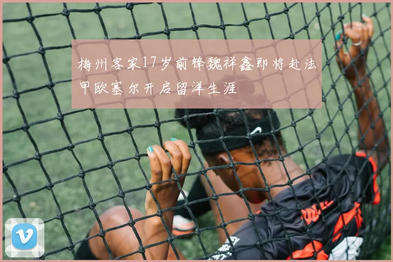 梅州客家17岁前锋魏祥鑫即将赴法甲欧塞尔开启留洋生涯
