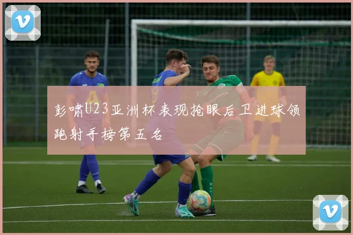 彭啸U23亚洲杯表现抢眼后卫进球领跑射手榜第五名