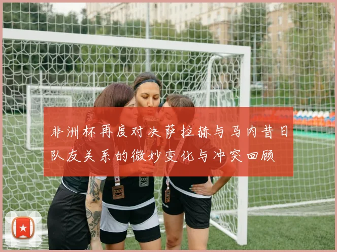 非洲杯再度对决萨拉赫与马内昔日队友关系的微妙变化与冲突回顾