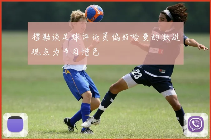 穆勒谈足球评论员偏好哈曼的激进观点为节目增色