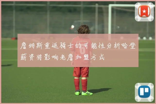 詹姆斯重返骑士的可能性分析哈登薪资将影响老詹加盟方式