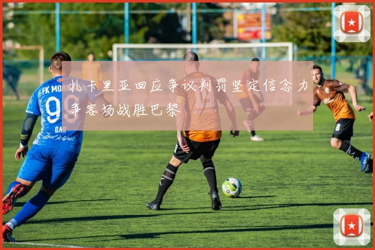 扎卡里亚回应争议判罚坚定信念力争客场战胜巴黎